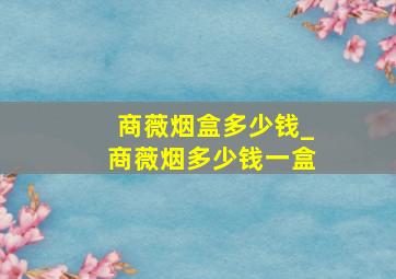 商薇烟盒多少钱_商薇烟多少钱一盒