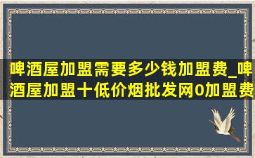 啤酒屋加盟需要多少钱加盟费_啤酒屋加盟十(低价烟批发网)0加盟费