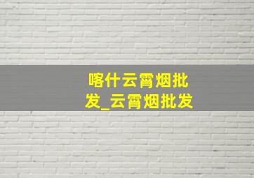 喀什云霄烟批发_云霄烟批发