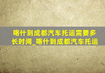 喀什到成都汽车托运需要多长时间_喀什到成都汽车托运