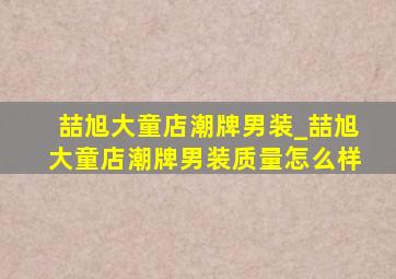 喆旭大童店潮牌男装_喆旭大童店潮牌男装质量怎么样