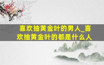 喜欢抽黄金叶的男人_喜欢抽黄金叶的都是什么人