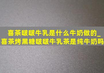 喜茶啵啵牛乳是什么牛奶做的_喜茶烤黑糖啵啵牛乳茶是纯牛奶吗