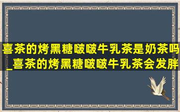 喜茶的烤黑糖啵啵牛乳茶是奶茶吗_喜茶的烤黑糖啵啵牛乳茶会发胖吗