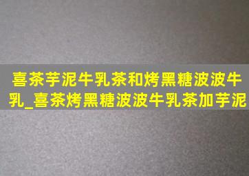 喜茶芋泥牛乳茶和烤黑糖波波牛乳_喜茶烤黑糖波波牛乳茶加芋泥