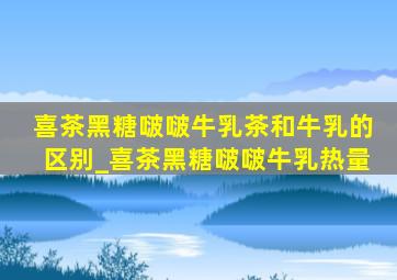 喜茶黑糖啵啵牛乳茶和牛乳的区别_喜茶黑糖啵啵牛乳热量