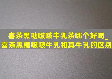 喜茶黑糖啵啵牛乳茶哪个好喝_喜茶黑糖啵啵牛乳和真牛乳的区别