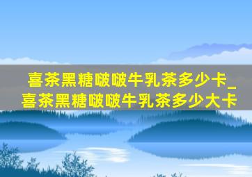 喜茶黑糖啵啵牛乳茶多少卡_喜茶黑糖啵啵牛乳茶多少大卡