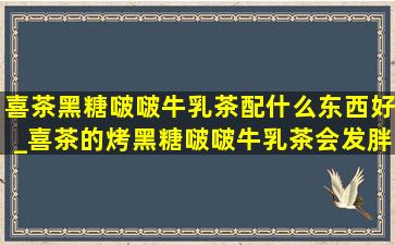 喜茶黑糖啵啵牛乳茶配什么东西好_喜茶的烤黑糖啵啵牛乳茶会发胖吗