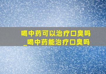 喝中药可以治疗口臭吗_喝中药能治疗口臭吗