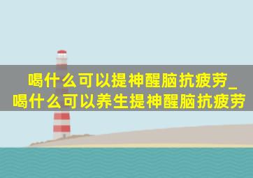 喝什么可以提神醒脑抗疲劳_喝什么可以养生提神醒脑抗疲劳