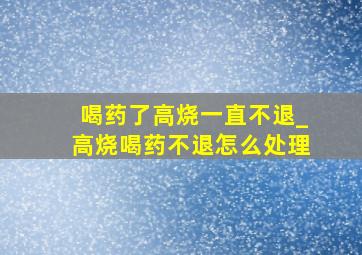 喝药了高烧一直不退_高烧喝药不退怎么处理