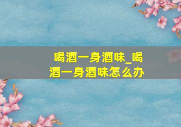 喝酒一身酒味_喝酒一身酒味怎么办