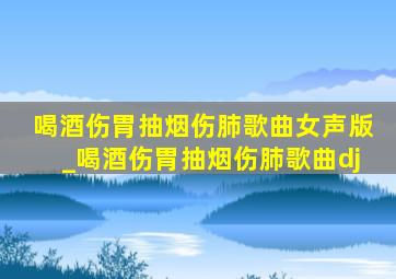 喝酒伤胃抽烟伤肺歌曲女声版_喝酒伤胃抽烟伤肺歌曲dj