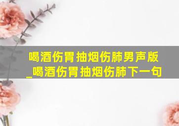 喝酒伤胃抽烟伤肺男声版_喝酒伤胃抽烟伤肺下一句