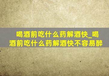 喝酒前吃什么药解酒快_喝酒前吃什么药解酒快不容易醉