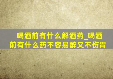 喝酒前有什么解酒药_喝酒前有什么药不容易醉又不伤胃