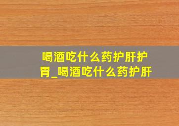 喝酒吃什么药护肝护胃_喝酒吃什么药护肝