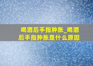 喝酒后手指肿胀_喝酒后手指肿胀是什么原因