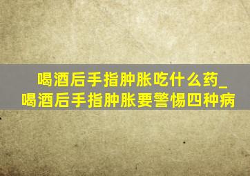 喝酒后手指肿胀吃什么药_喝酒后手指肿胀要警惕四种病