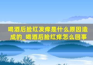 喝酒后脸红发痒是什么原因造成的_喝酒后脸红痒怎么回事