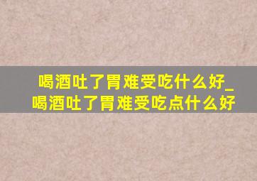 喝酒吐了胃难受吃什么好_喝酒吐了胃难受吃点什么好