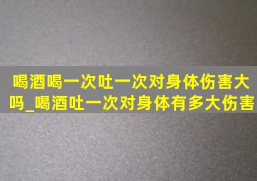 喝酒喝一次吐一次对身体伤害大吗_喝酒吐一次对身体有多大伤害