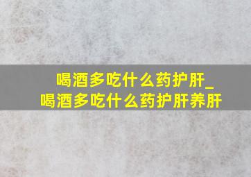 喝酒多吃什么药护肝_喝酒多吃什么药护肝养肝