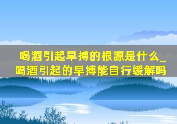 喝酒引起早搏的根源是什么_喝酒引起的早搏能自行缓解吗