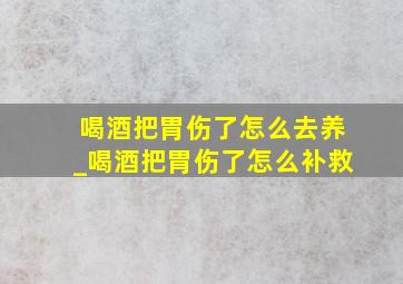 喝酒把胃伤了怎么去养_喝酒把胃伤了怎么补救