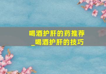 喝酒护肝的药推荐_喝酒护肝的技巧