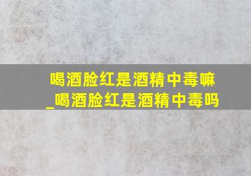 喝酒脸红是酒精中毒嘛_喝酒脸红是酒精中毒吗