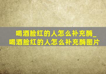 喝酒脸红的人怎么补充酶_喝酒脸红的人怎么补充酶图片