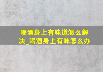 喝酒身上有味道怎么解决_喝酒身上有味怎么办