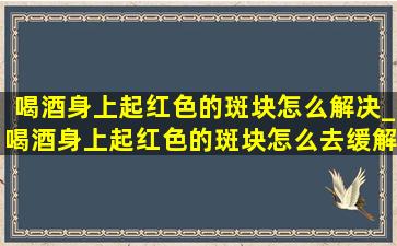 喝酒身上起红色的斑块怎么解决_喝酒身上起红色的斑块怎么去缓解