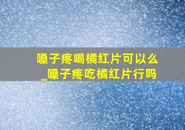 嗓子疼喝橘红片可以么_嗓子疼吃橘红片行吗