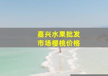 嘉兴水果批发市场樱桃价格