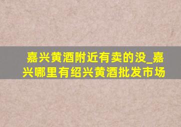 嘉兴黄酒附近有卖的没_嘉兴哪里有绍兴黄酒批发市场