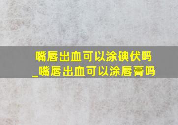 嘴唇出血可以涂碘伏吗_嘴唇出血可以涂唇膏吗