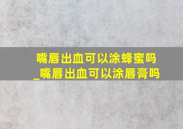 嘴唇出血可以涂蜂蜜吗_嘴唇出血可以涂唇膏吗