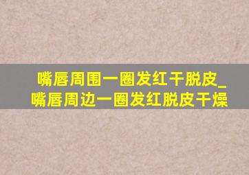 嘴唇周围一圈发红干脱皮_嘴唇周边一圈发红脱皮干燥