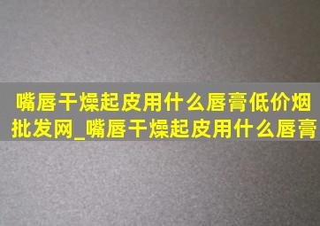 嘴唇干燥起皮用什么唇膏(低价烟批发网)_嘴唇干燥起皮用什么唇膏