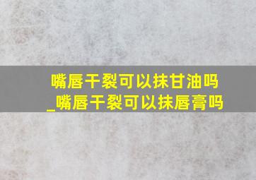 嘴唇干裂可以抹甘油吗_嘴唇干裂可以抹唇膏吗