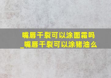 嘴唇干裂可以涂面霜吗_嘴唇干裂可以涂猪油么