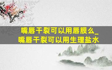 嘴唇干裂可以用唇膜么_嘴唇干裂可以用生理盐水