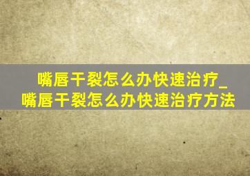 嘴唇干裂怎么办快速治疗_嘴唇干裂怎么办快速治疗方法