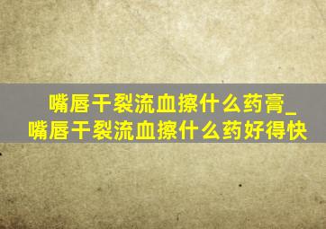 嘴唇干裂流血擦什么药膏_嘴唇干裂流血擦什么药好得快