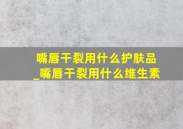 嘴唇干裂用什么护肤品_嘴唇干裂用什么维生素