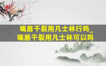 嘴唇干裂用凡士林行吗_嘴唇干裂用凡士林可以吗