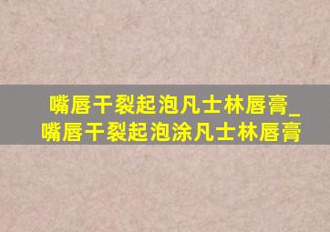 嘴唇干裂起泡凡士林唇膏_嘴唇干裂起泡涂凡士林唇膏